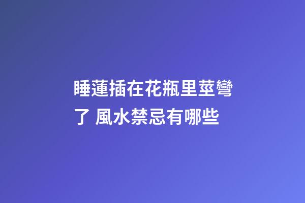 睡蓮插在花瓶里莖彎了 風水禁忌有哪些